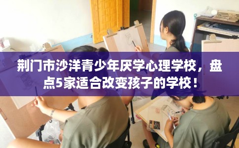 荆门市沙洋青少年厌学心理学校，盘点5家适合改变孩子的学校！