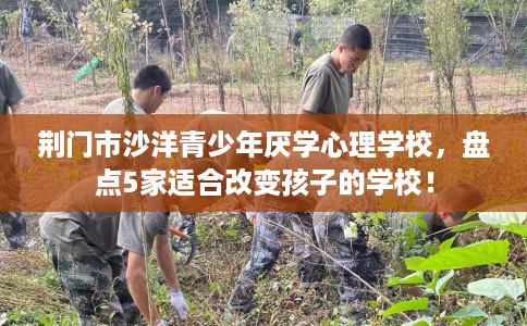 荆门市沙洋青少年厌学心理学校，盘点5家适合改变孩子的学校！