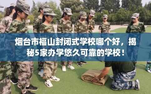 烟台市福山封闭式学校哪个好，揭秘5家办学悠久可靠的学校！