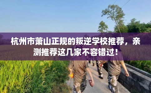 杭州市萧山正规的叛逆学校推荐，亲测推荐这几家不容错过！