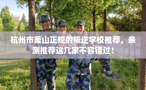 杭州市萧山正规的叛逆学校推荐，亲测推荐这几家不容错过！