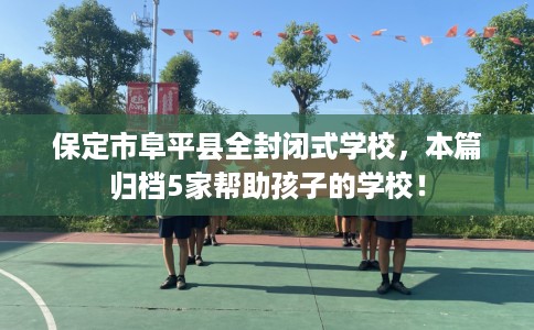 保定市阜平县全封闭式学校，本篇归档5家帮助孩子的学校！