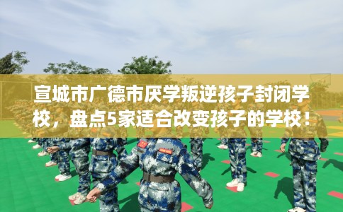 宣城市广德市厌学叛逆孩子封闭学校，盘点5家适合改变孩子的学校！