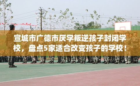 宣城市广德市厌学叛逆孩子封闭学校，盘点5家适合改变孩子的学校！