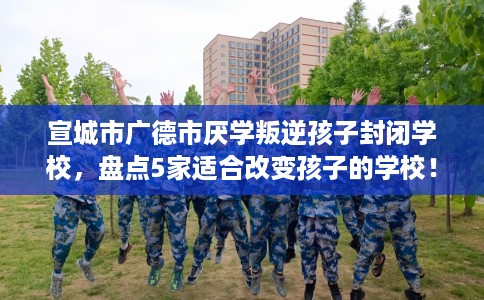 宣城市广德市厌学叛逆孩子封闭学校，盘点5家适合改变孩子的学校！