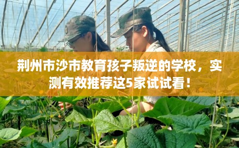 荆州市沙市教育孩子叛逆的学校，实测有效推荐这5家试试看！
