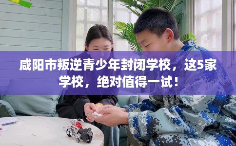 咸阳市叛逆青少年封闭学校，这5家学校，绝对值得一试！