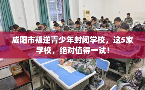 咸阳市叛逆青少年封闭学校，这5家学校，绝对值得一试！