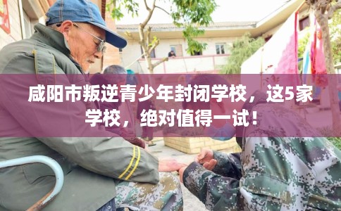 咸阳市叛逆青少年封闭学校，这5家学校，绝对值得一试！