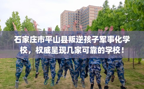 石家庄市平山县叛逆孩子军事化学校，权威呈现几家可靠的学校！