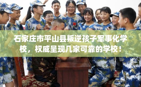 石家庄市平山县叛逆孩子军事化学校，权威呈现几家可靠的学校！