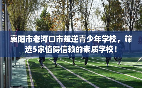 襄阳市老河口市叛逆青少年学校，筛选5家值得信赖的素质学校！