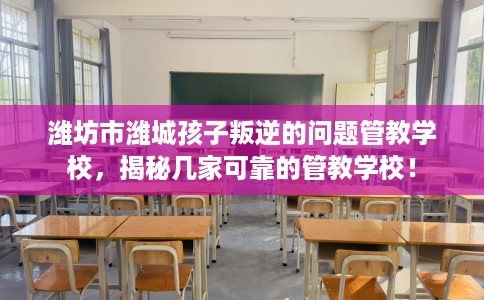 潍坊市潍城孩子叛逆的问题管教学校，揭秘几家可靠的管教学校！