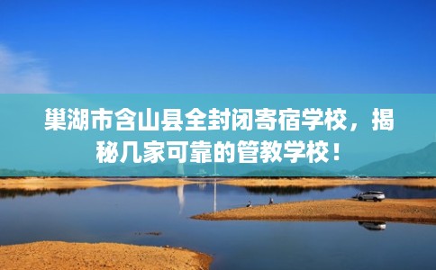 巢湖市含山县全封闭寄宿学校，揭秘几家可靠的管教学校！