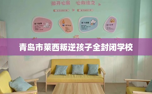 青岛市莱西叛逆孩子全封闭学校