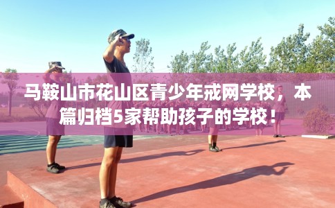 马鞍山市花山区青少年戒网学校，本篇归档5家帮助孩子的学校！