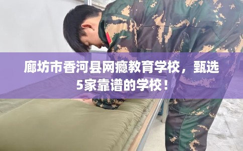 廊坊市香河县网瘾教育学校，甄选5家靠谱的学校！