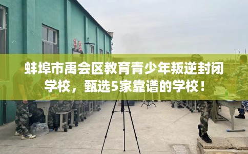 蚌埠市禹会区教育青少年叛逆封闭学校，甄选5家靠谱的学校！