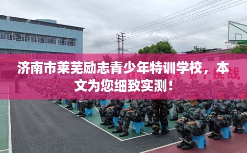 济南市莱芜励志青少年特训学校，本文为您细致实测！