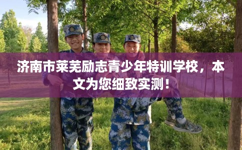 济南市莱芜励志青少年特训学校，本文为您细致实测！