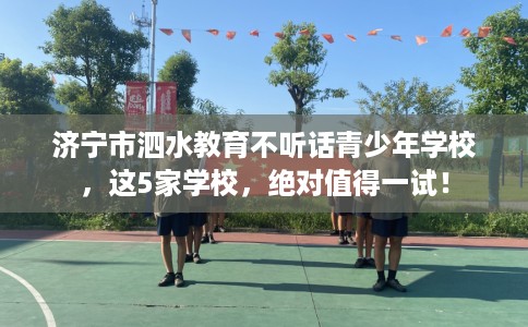 济宁市泗水教育不听话青少年学校，这5家学校，绝对值得一试！