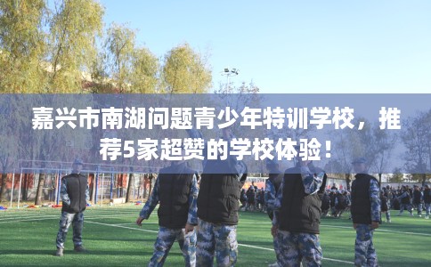 嘉兴市南湖问题青少年特训学校，推荐5家超赞的学校体验！