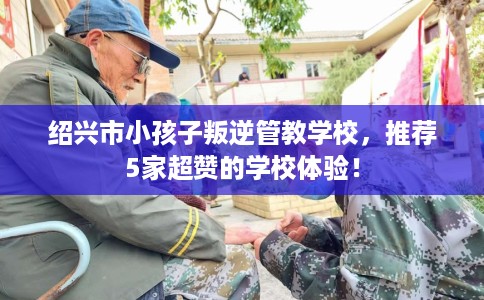 绍兴市小孩子叛逆管教学校，推荐5家超赞的学校体验！