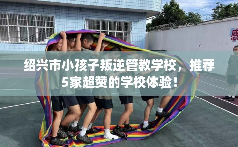 绍兴市小孩子叛逆管教学校，推荐5家超赞的学校体验！
