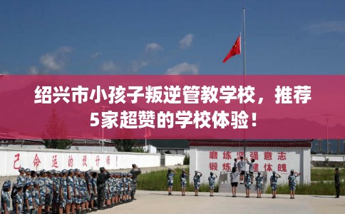 绍兴市小孩子叛逆管教学校，推荐5家超赞的学校体验！