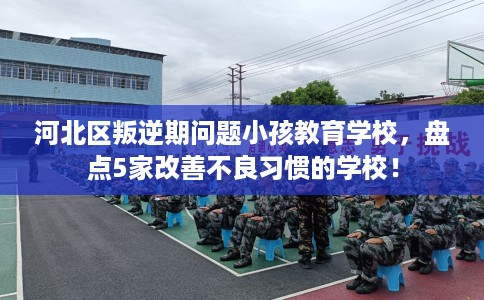 河北区叛逆期问题小孩教育学校，盘点5家改善不良习惯的学校！