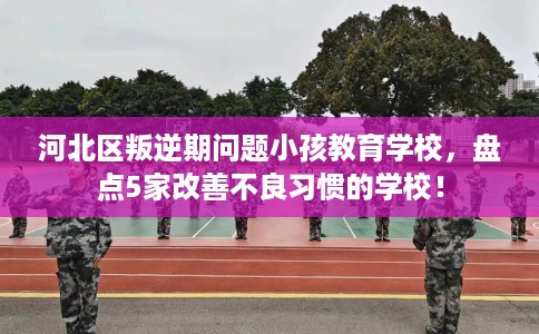 河北区叛逆期问题小孩教育学校，盘点5家改善不良习惯的学校！