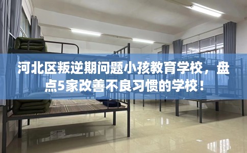 河北区叛逆期问题小孩教育学校，盘点5家改善不良习惯的学校！