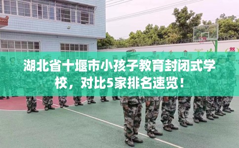 湖北省十堰市小孩子教育封闭式学校，对比5家排名速览！