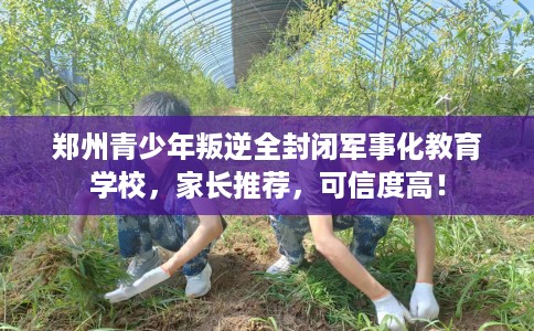 郑州青少年叛逆全封闭军事化教育学校，家长推荐，可信度高！