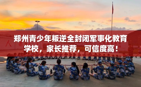 郑州青少年叛逆全封闭军事化教育学校，家长推荐，可信度高！