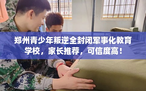 郑州青少年叛逆全封闭军事化教育学校，家长推荐，可信度高！