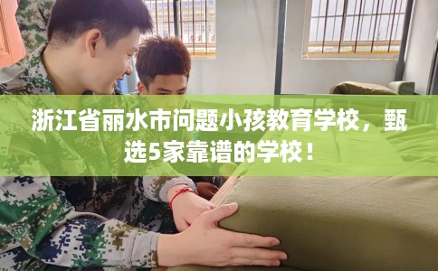 浙江省丽水市问题小孩教育学校，甄选5家靠谱的学校！