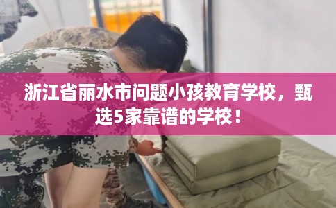 浙江省丽水市问题小孩教育学校，甄选5家靠谱的学校！