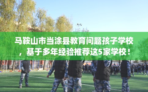 马鞍山市当涂县教育问题孩子学校，基于多年经验推荐这5家学校！