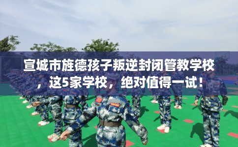 宣城市旌德孩子叛逆封闭管教学校，这5家学校，绝对值得一试！