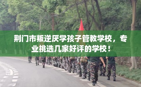 荆门市叛逆厌学孩子管教学校，专业挑选几家好评的学校！