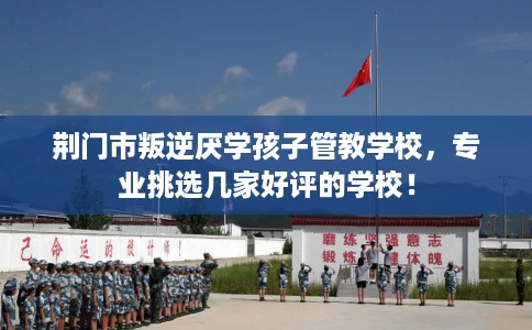 荆门市叛逆厌学孩子管教学校，专业挑选几家好评的学校！