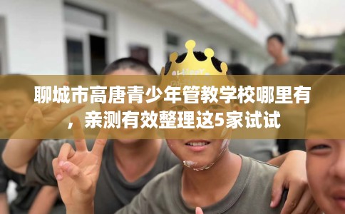 聊城市高唐青少年管教学校哪里有，亲测有效整理这5家试试