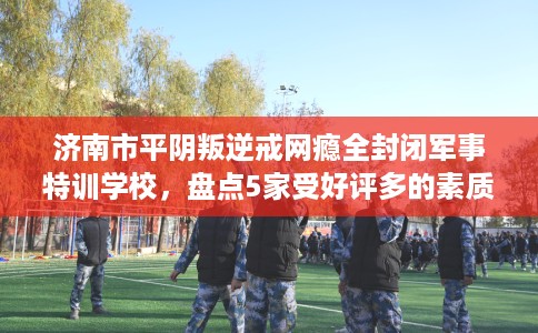 济南市平阴叛逆戒网瘾全封闭军事特训学校，盘点5家受好评多的素质学校