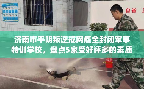 济南市平阴叛逆戒网瘾全封闭军事特训学校，盘点5家受好评多的素质学校