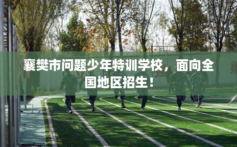 襄樊市问题少年特训学校，面向全国地区招生！