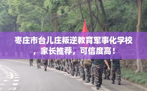 枣庄市台儿庄叛逆教育军事化学校，家长推荐，可信度高！