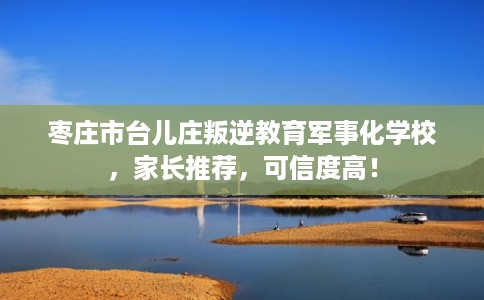 枣庄市台儿庄叛逆教育军事化学校，家长推荐，可信度高！