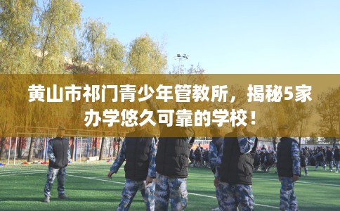 黄山市祁门青少年管教所，揭秘5家办学悠久可靠的学校！