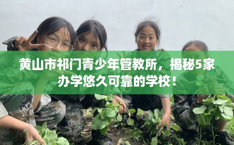 黄山市祁门青少年管教所，揭秘5家办学悠久可靠的学校！